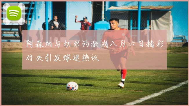 阿森纳与切尔西激战八月六日精彩对决引发球迷热议