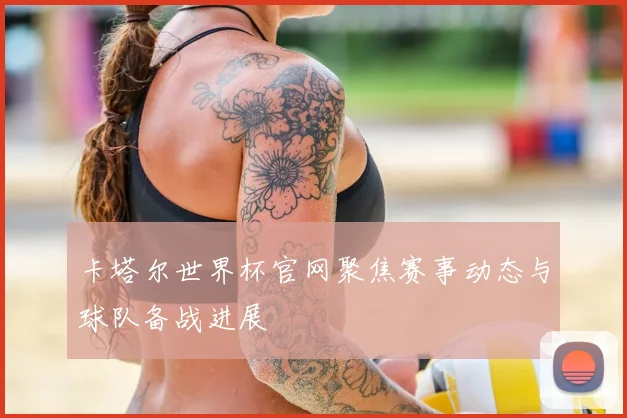 卡塔尔世界杯官网聚焦赛事动态与球队备战进展