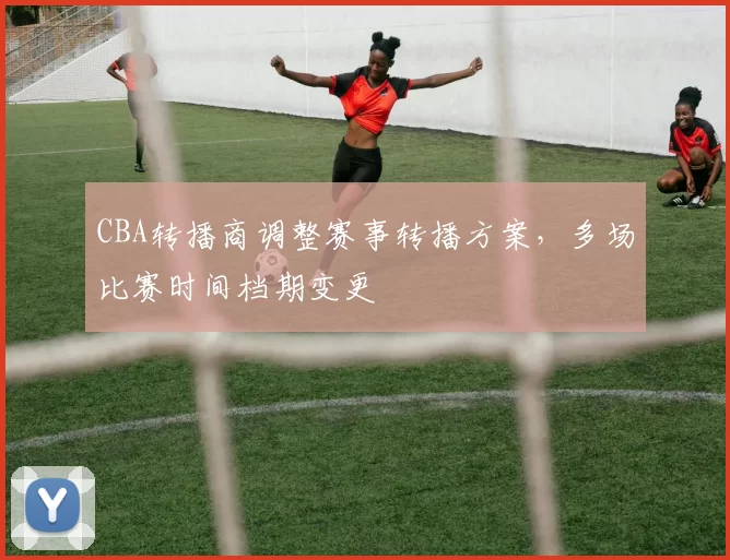 CBA转播商调整赛事转播方案，多场比赛时间档期变更