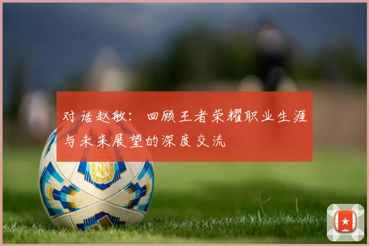 对话赵敏:回顾王者荣耀职业生涯与未来展望的深度交流
