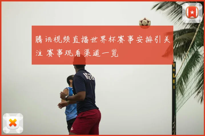 腾讯视频直播世界杯赛事安排引关注 赛事观看渠道一览