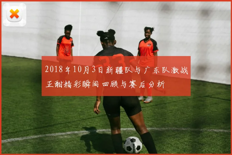 2018年10月3日新疆队与广东队激战正酣精彩瞬间回顾与赛后分析