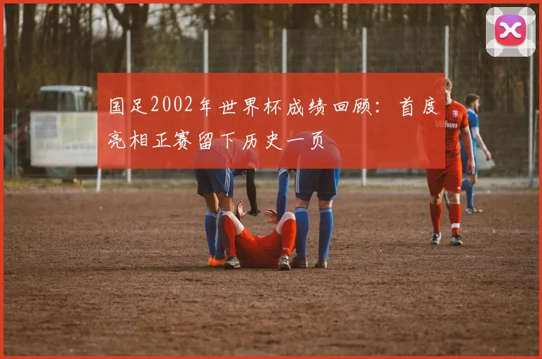 国足2002年世界杯成绩回顾：首度亮相正赛留下历史一页