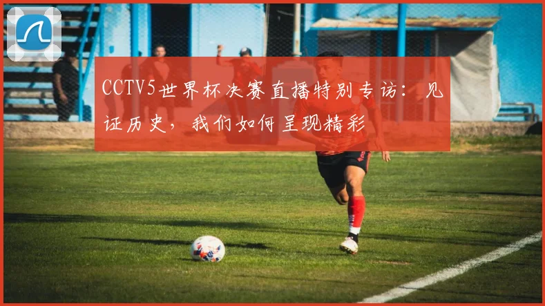 CCTV5世界杯决赛直播特别专访:见证历史,我们如何呈现精彩