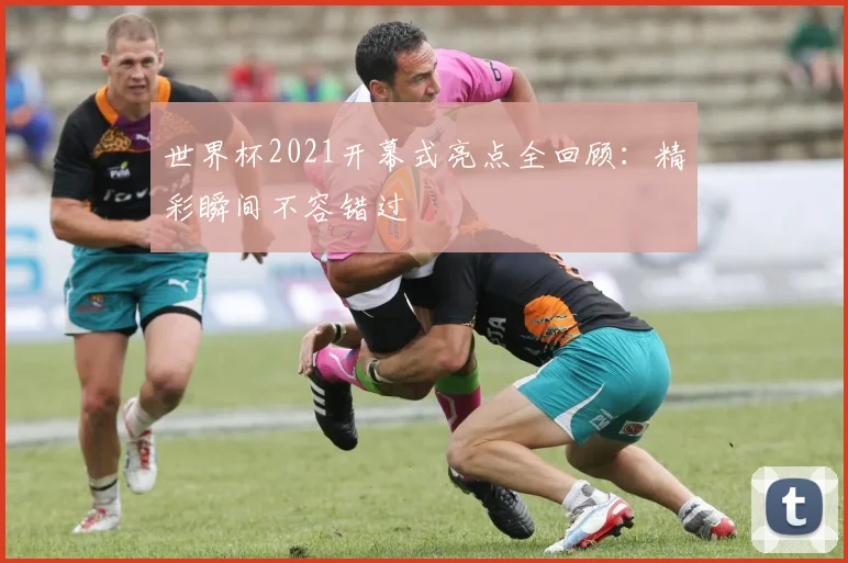 世界杯2021开幕式亮点全回顾：精彩瞬间不容错过