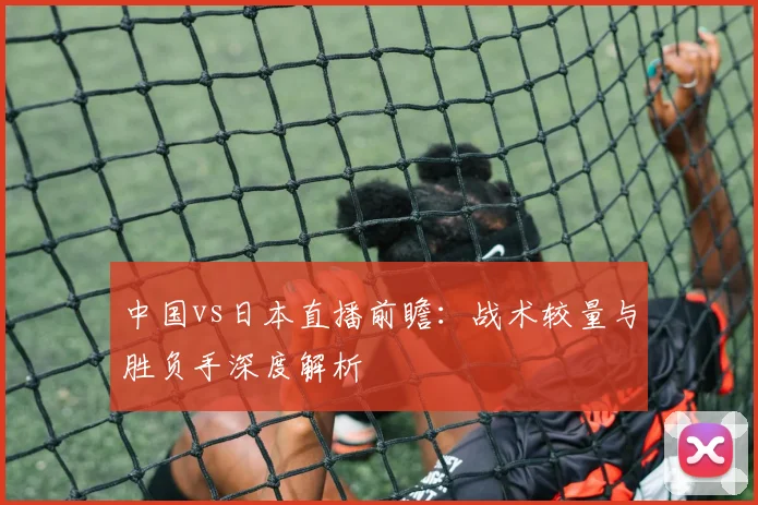 中国vs日本直播前瞻:战术较量与胜负手深度解析