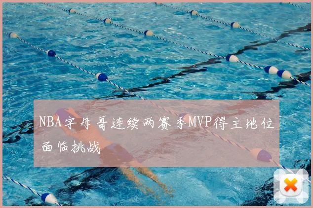 NBA字母哥连续两赛季MVP得主地位面临挑战