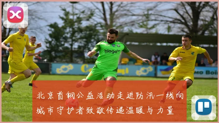 北京首钢公益活动走进防汛一线向城市守护者致敬传递温暖与力量