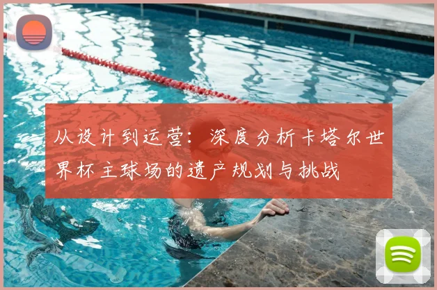 从设计到运营：深度分析卡塔尔世界杯主球场的遗产规划与挑战