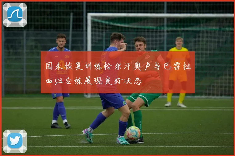 国米恢复训练恰尔汗奥卢与巴雷拉回归合练展现良好状态