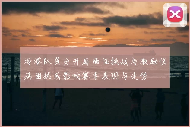 海港队负分开局面临挑战与激励伤病困扰或影响赛季表现与走势