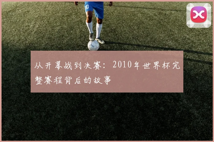 从开幕战到决赛:2010年世界杯完整赛程背后的故事