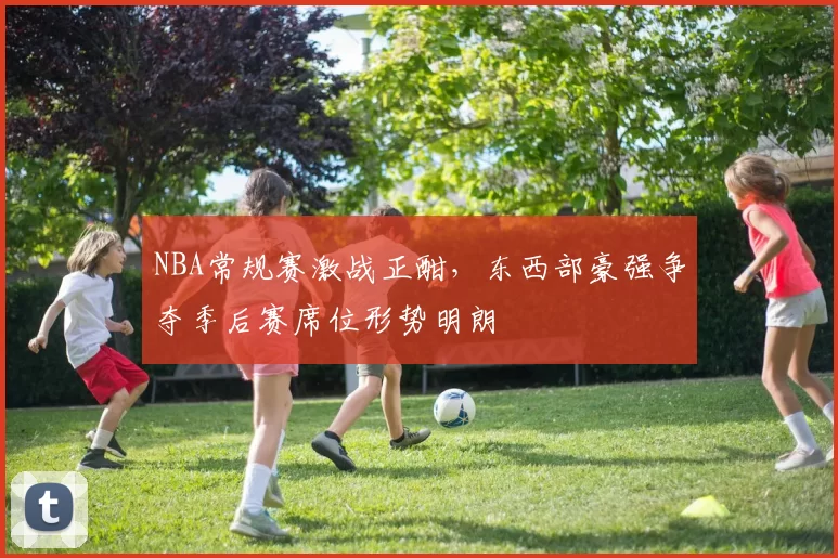 NBA常规赛激战正酣，东西部豪强争夺季后赛席位形势明朗