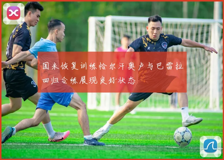 国米恢复训练恰尔汗奥卢与巴雷拉回归合练展现良好状态