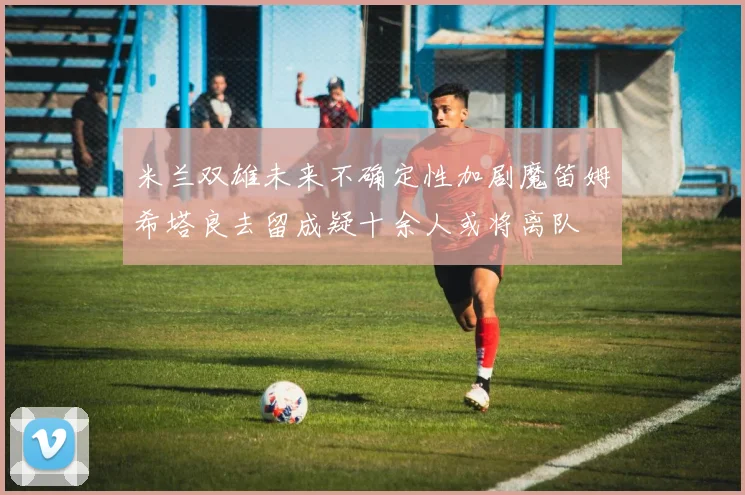 米兰双雄未来不确定性加剧魔笛姆希塔良去留成疑十余人或将离队
