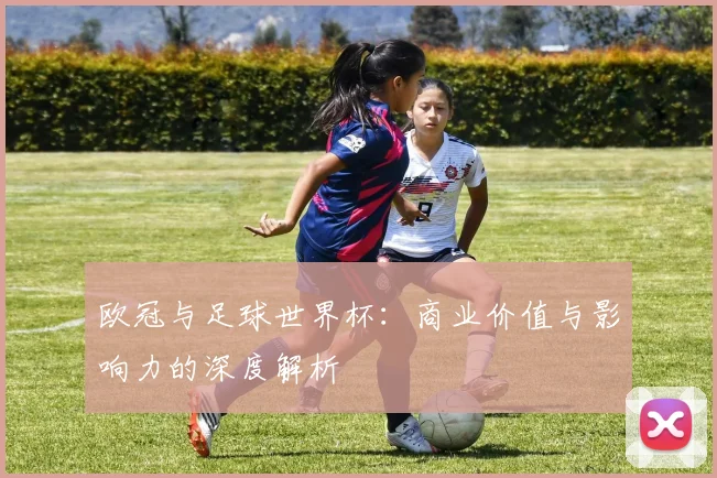 欧冠与足球世界杯:商业价值与影响力的深度解析