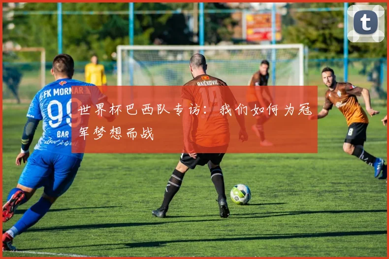 世界杯巴西队专访：我们如何为冠军梦想而战