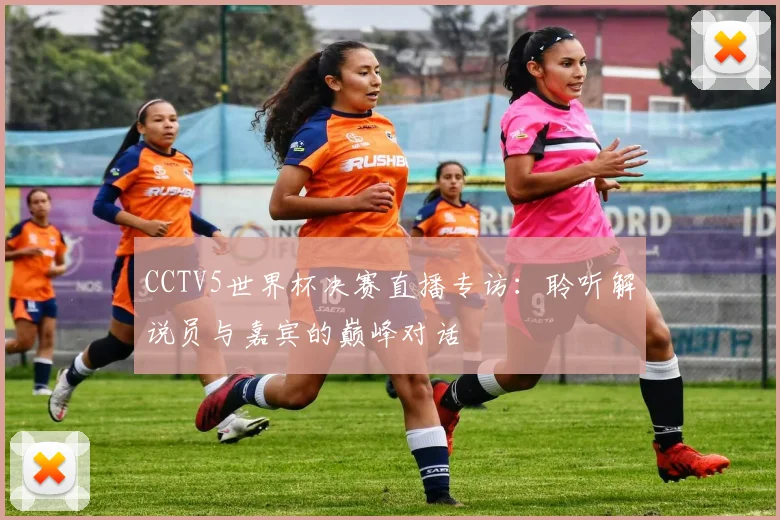 CCTV5世界杯决赛直播专访:聆听解说员与嘉宾的巅峰对话