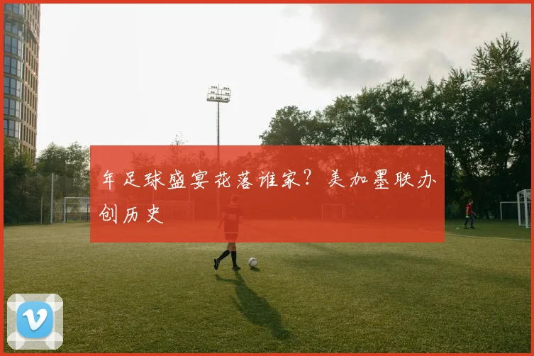 年足球盛宴花落谁家？美加墨联办创历史