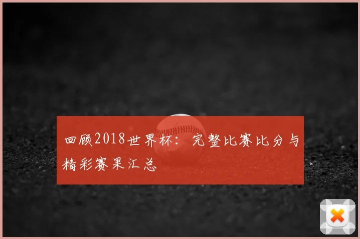 回顾2018世界杯：完整比赛比分与精彩赛果汇总