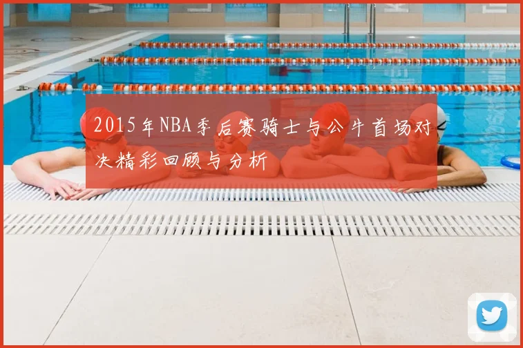 2015年NBA季后赛骑士与公牛首场对决精彩回顾与分析
