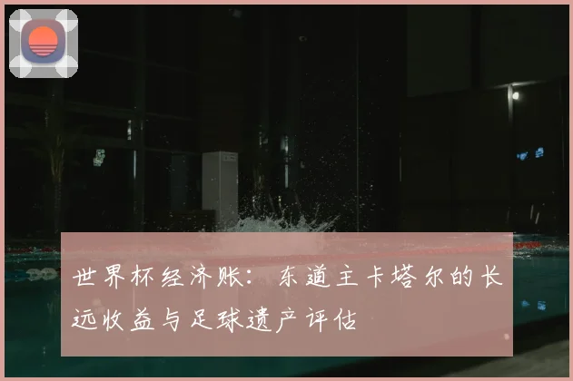 世界杯经济账：东道主卡塔尔的长远收益与足球遗产评估