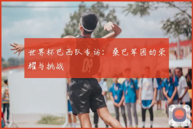 世界杯巴西队专访：桑巴军团的荣耀与挑战