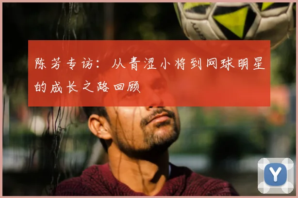 陈芳专访：从青涩小将到网球明星的成长之路回顾