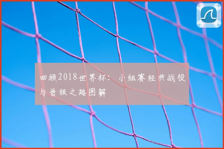 回顾2018世界杯：小组赛经典战役与晋级之路图解