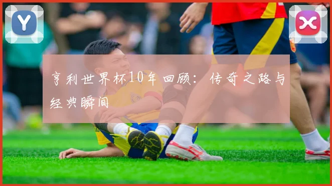 亨利世界杯10年回顾:传奇之路与经典瞬间