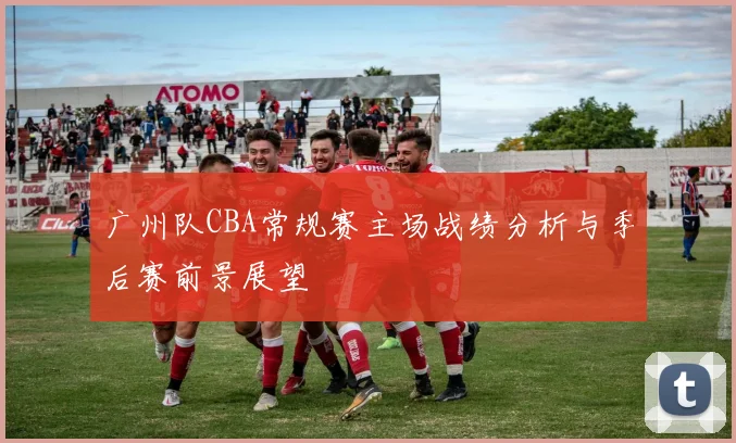 广州队CBA常规赛主场战绩分析与季后赛前景展望