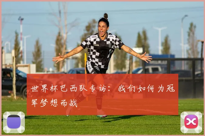 世界杯巴西队专访：我们如何为冠军梦想而战