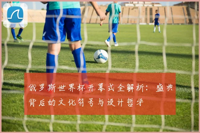 俄罗斯世界杯开幕式全解析:盛典背后的文化符号与设计哲学