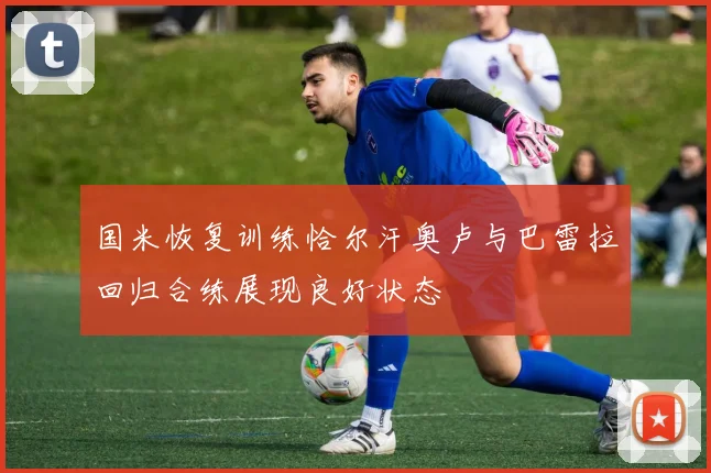 国米恢复训练恰尔汗奥卢与巴雷拉回归合练展现良好状态