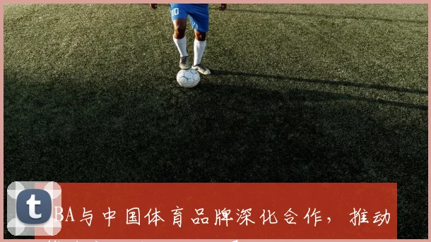 NBA与中国体育品牌深化合作,推动篮球文化本土化发展