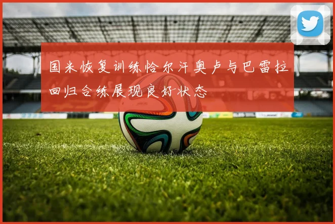 国米恢复训练恰尔汗奥卢与巴雷拉回归合练展现良好状态