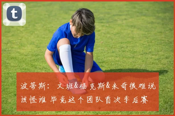 波蒂斯:文班&福克斯&米奇很难说该怪谁 毕竟这个团队首次季后赛