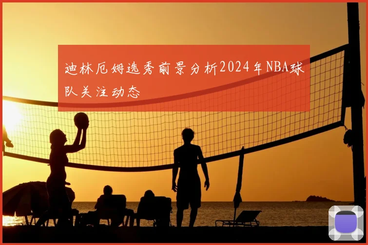 迪林厄姆选秀前景分析2024年NBA球队关注动态