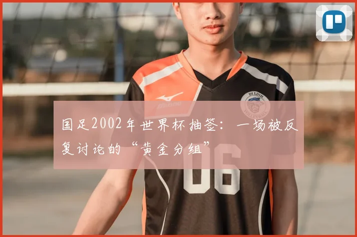 国足2002年世界杯抽签：一场被反复讨论的“黄金分组”