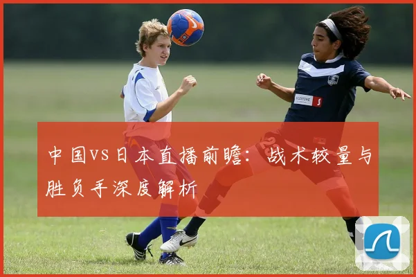 中国vs日本直播前瞻:战术较量与胜负手深度解析