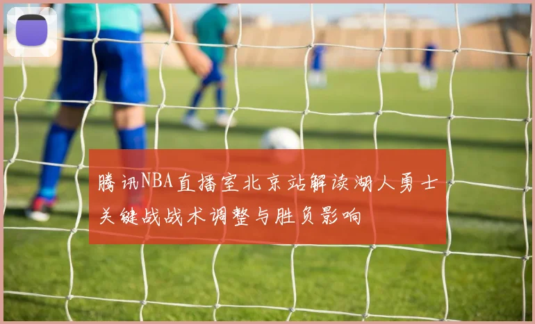 腾讯NBA直播室北京站解读湖人勇士关键战战术调整与胜负影响