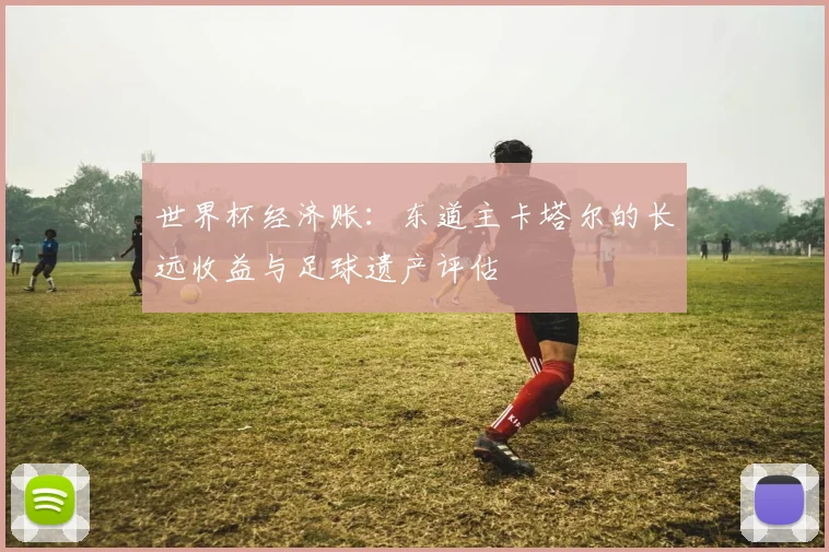 世界杯经济账：东道主卡塔尔的长远收益与足球遗产评估
