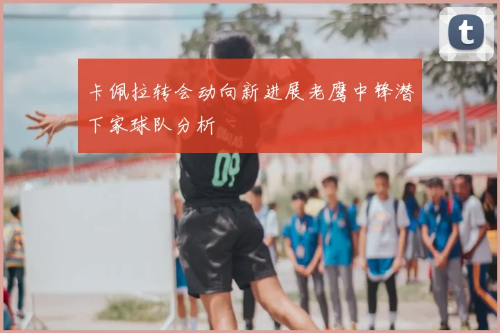 卡佩拉转会动向新进展老鹰中锋潜下家球队分析