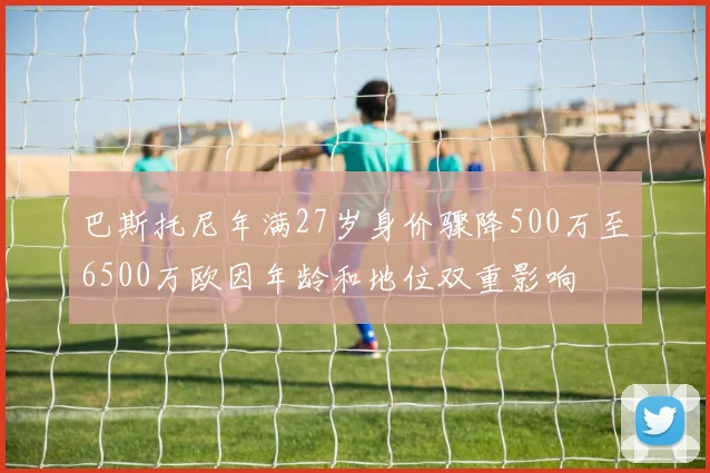 巴斯托尼年满27岁身价骤降500万至6500万欧因年龄和地位双重影响