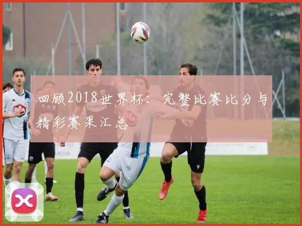 回顾2018世界杯:完整比赛比分与精彩赛果汇总