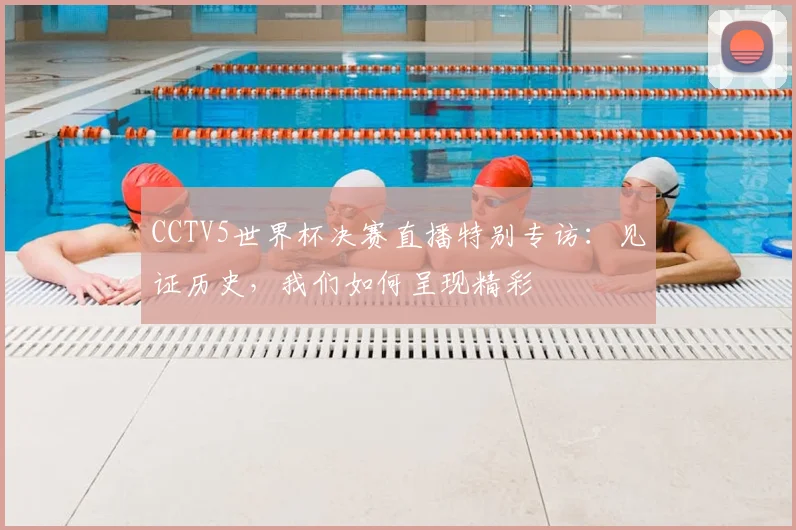 CCTV5世界杯决赛直播特别专访:见证历史,我们如何呈现精彩