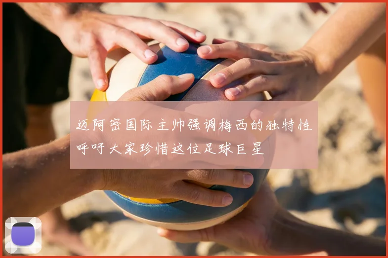 迈阿密国际主帅强调梅西的独特性呼吁大家珍惜这位足球巨星