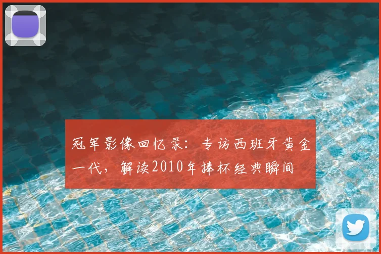 冠军影像回忆录：专访西班牙黄金一代，解读2010年捧杯经典瞬间