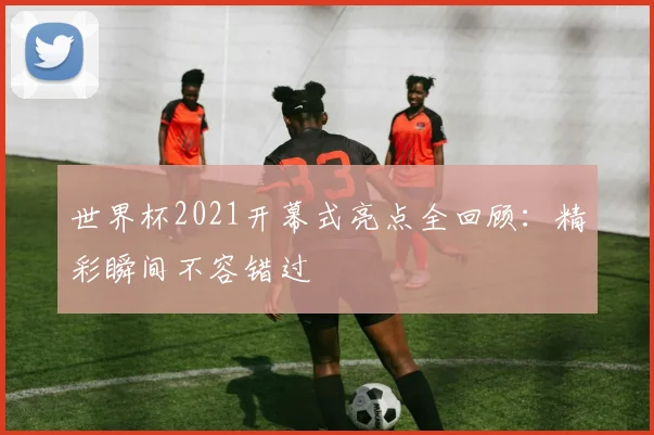 世界杯2021开幕式亮点全回顾：精彩瞬间不容错过