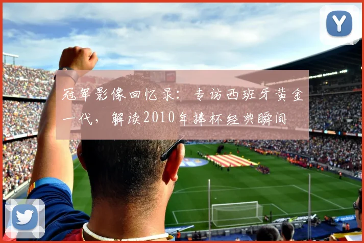 冠军影像回忆录：专访西班牙黄金一代，解读2010年捧杯经典瞬间